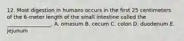 12. Most digestion in humans occurs in the first 25 centimeters of the 6-meter length of the small intestine called the _________________. A. omasum B. cecum C. colon D. duodenum E. jejunum