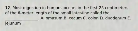 12. Most digestion in humans occurs in the first 25 centimeters of the 6-meter length of the small intestine called the _________________. A. omasum B. cecum C. colon D. duodenum E. jejunum