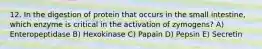 12. In the digestion of protein that occurs in the small intestine, which enzyme is critical in the activation of zymogens? A) Enteropeptidase B) Hexokinase C) Papain D) Pepsin E) Secretin