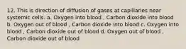 12. This is direction of diffusion of gases at capillaries near systemic cells. a. Oxygen into blood , Carbon dioxide into blood b. Oxygen out of blood , Carbon dioxide into blood c. Oxygen into blood , Carbon dioxide out of blood d. Oxygen out of blood , Carbon dioxide out of blood