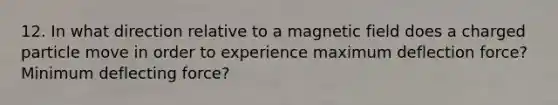 12. In what direction relative to a magnetic field does a charged particle move in order to experience maximum deflection force? Minimum deflecting force?