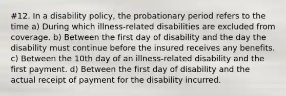 #12. In a disability policy, the probationary period refers to the time a) During which illness-related disabilities are excluded from coverage. b) Between the first day of disability and the day the disability must continue before the insured receives any benefits. c) Between the 10th day of an illness-related disability and the first payment. d) Between the first day of disability and the actual receipt of payment for the disability incurred.