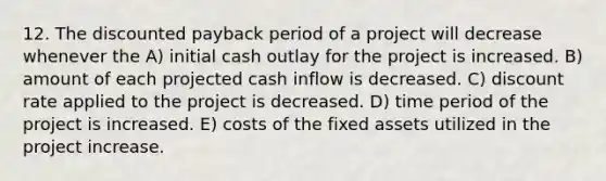 12. The discounted payback period of a project will decrease whenever the A) initial cash outlay for the project is increased. B) amount of each projected cash inflow is decreased. C) discount rate applied to the project is decreased. D) time period of the project is increased. E) costs of the fixed assets utilized in the project increase.