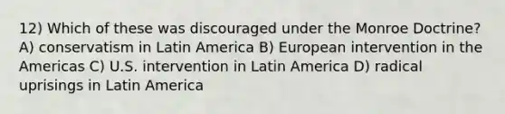 12) Which of these was discouraged under the Monroe Doctrine? A) conservatism in Latin America B) European intervention in the Americas C) U.S. intervention in Latin America D) radical uprisings in Latin America