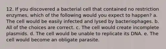 12. If you discovered a bacterial cell that contained no restriction enzymes, which of the following would you expect to happen? a. The cell would be easily infected and lysed by bacteriophages. b. All of the choices are correct. c. The cell would create incomplete plasmids. d. The cell would be unable to replicate its DNA. e. The cell would become an obligate parasite.