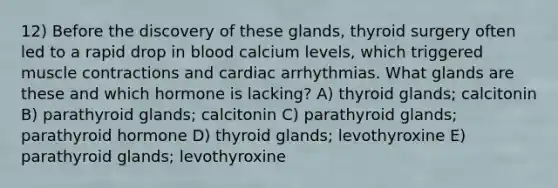 12) Before the discovery of these glands, thyroid surgery often led to a rapid drop in blood calcium levels, which triggered muscle contractions and cardiac arrhythmias. What glands are these and which hormone is lacking? A) thyroid glands; calcitonin B) parathyroid glands; calcitonin C) parathyroid glands; parathyroid hormone D) thyroid glands; levothyroxine E) parathyroid glands; levothyroxine