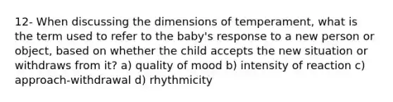 12- When discussing the dimensions of temperament, what is the term used to refer to the baby's response to a new person or object, based on whether the child accepts the new situation or withdraws from it? a) quality of mood b) intensity of reaction c) approach-withdrawal d) rhythmicity