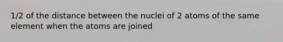 1/2 of the distance between the nuclei of 2 atoms of the same element when the atoms are joined