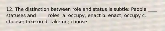 12. The distinction between role and status is subtle: People ____ statuses and ____ roles. a. occupy; enact b. enact; occupy c. choose; take on d. take on; choose