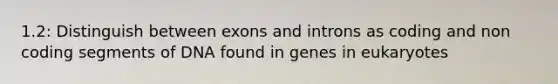 1.2: Distinguish between exons and introns as coding and non coding segments of DNA found in genes in eukaryotes