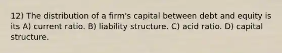 12) The distribution of a firm's capital between debt and equity is its A) current ratio. B) liability structure. C) acid ratio. D) capital structure.