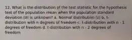 12. What is the distribution of the test statistic for the hypothesis test of the population mean when the population standard deviation (σ) is unknown? a. Normal distribution (z) b. t-distribution with n degrees of freedom c. t-distribution with n - 1 degrees of freedom d. t-distribution with n - 2 degrees of freedom