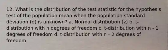 12. What is the distribution of the test statistic for the hypothesis test of the population mean when the population standard deviation (σ) is unknown? a. Normal distribution (z) b. t-distribution with n degrees of freedom c. t-distribution with n - 1 degrees of freedom d. t-distribution with n - 2 degrees of freedom