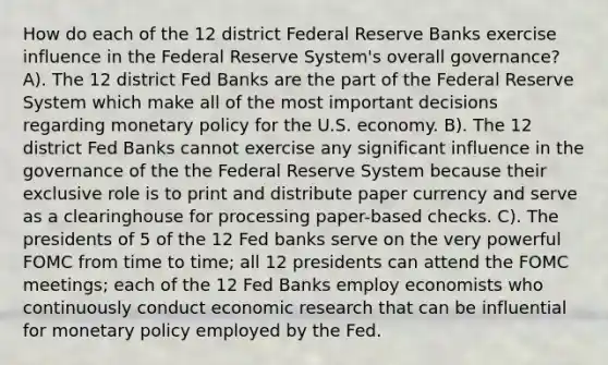 How do each of the 12 district Federal Reserve Banks exercise influence in the Federal Reserve System's overall governance? A). The 12 district Fed Banks are the part of the Federal Reserve System which make all of the most important decisions regarding monetary policy for the U.S. economy. B). The 12 district Fed Banks cannot exercise any significant influence in the governance of the the Federal Reserve System because their exclusive role is to print and distribute paper currency and serve as a clearinghouse for processing paper-based checks. C). The presidents of 5 of the 12 Fed banks serve on the very powerful FOMC from time to time; all 12 presidents can attend the FOMC meetings; each of the 12 Fed Banks employ economists who continuously conduct economic research that can be influential for monetary policy employed by the Fed.