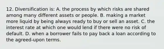 12. Diversification is: A. the process by which risks are shared among many different assets or people. B. making a market more liquid by being always ready to buy or sell an asset. C. the interest rate at which one would lend if there were no risk of default. D. when a borrower fails to pay back a loan according to the agreed-upon terms.