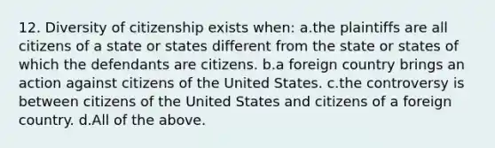 12. Diversity of citizenship exists when: a.the plaintiffs are all citizens of a state or states different from the state or states of which the defendants are citizens. b.a foreign country brings an action against citizens of the United States. c.the controversy is between citizens of the United States and citizens of a foreign country. d.All of the above.