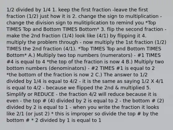 1/2 divided by 1/4 1. keep the first fraction -leave the first fraction (1/2) just how it is 2. change the sign to multiplication -change the division sign to mulitiplication to remind you *Top TIMES Top and Bottom TIMES Bottom* 3. flip the second fraction - make the 2nd fraction (1/4) look like (4/1) by flipping it 4. multiply the problem through - now multiply the 1st fraction (1/2) TIMES the 2nd fraction (4/1). *Top TIMES Top and Bottom TIMES Bottom* A.) Multiply two top numbers (numerators) - #1 TIMES #4 is equal to 4 *the top of the fraction is now 4 B.) Multiply two bottom numbers (denominators) - #2 TIMES #1 is equal to 2 *the bottom of the fraction is now 2 C.) The answer to 1/2 divided by 1/4 is equal to 4/2 - it is the same as saying 1/2 X 4/1 is equal to 4/2 - because we flipped the 2nd & multiplied 5. Simplify or REDUCE - the fraction 4/2 will reduce because it is even - the top # (4) divided by 2 is equal to 2 - the bottom # (2) divided by 2 is equal to 1 - when you write the fraction it looks like 2/1 (or just 2) * this is improper so divide the top # by the bottom # * 2 divided by 1 is equal to 1