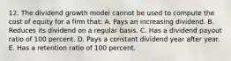 12. The dividend growth model cannot be used to compute the cost of equity for a firm that: A. Pays an increasing dividend. B. Reduces its dividend on a regular basis. C. Has a dividend payout ratio of 100 percent. D. Pays a constant dividend year after year. E. Has a retention ratio of 100 percent.