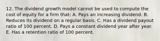 12. The dividend growth model cannot be used to compute the cost of equity for a firm that: A. Pays an increasing dividend. B. Reduces its dividend on a regular basis. C. Has a dividend payout ratio of 100 percent. D. Pays a constant dividend year after year. E. Has a retention ratio of 100 percent.