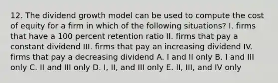 12. The dividend growth model can be used to compute the cost of equity for a firm in which of the following situations? I. firms that have a 100 percent retention ratio II. firms that pay a constant dividend III. firms that pay an increasing dividend IV. firms that pay a decreasing dividend A. I and II only B. I and III only C. II and III only D. I, II, and III only E. II, III, and IV only