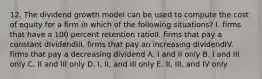 12. The dividend growth model can be used to compute the cost of equity for a firm in which of the following situations? I. firms that have a 100 percent retention ratioII. firms that pay a constant dividendIII. firms that pay an increasing dividendIV. firms that pay a decreasing dividend A. I and II only B. I and III only C. II and III only D. I, II, and III only E. II, III, and IV only