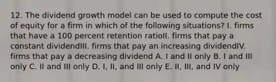 12. The dividend growth model can be used to compute the cost of equity for a firm in which of the following situations? I. firms that have a 100 percent retention ratioII. firms that pay a constant dividendIII. firms that pay an increasing dividendIV. firms that pay a decreasing dividend A. I and II only B. I and III only C. II and III only D. I, II, and III only E. II, III, and IV only