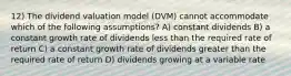 12) The dividend valuation model (DVM) cannot accommodate which of the following assumptions? A) constant dividends B) a constant growth rate of dividends less than the required rate of return C) a constant growth rate of dividends greater than the required rate of return D) dividends growing at a variable rate