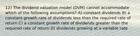 12) The dividend valuation model (DVM) cannot accommodate which of the following assumptions? A) constant dividends B) a constant growth rate of dividends less than the required rate of return C) a constant growth rate of dividends greater than the required rate of return D) dividends growing at a variable rate