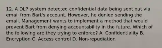 12. A DLP system detected confidential data being sent out via email from Bart's account. However, he denied sending the email. Management wants to implement a method that would prevent Bart from denying accountability in the future. Which of the following are they trying to enforce? A. Confidentiality B. Encryption C. Access control D. Non-repudiation