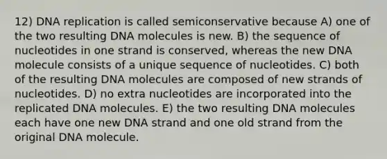 12) DNA replication is called semiconservative because A) one of the two resulting DNA molecules is new. B) the sequence of nucleotides in one strand is conserved, whereas the new DNA molecule consists of a unique sequence of nucleotides. C) both of the resulting DNA molecules are composed of new strands of nucleotides. D) no extra nucleotides are incorporated into the replicated DNA molecules. E) the two resulting DNA molecules each have one new DNA strand and one old strand from the original DNA molecule.