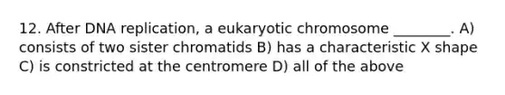 12. After DNA replication, a eukaryotic chromosome ________. A) consists of two sister chromatids B) has a characteristic X shape C) is constricted at the centromere D) all of the above