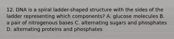 12. DNA is a spiral ladder-shaped structure with the sides of the ladder representing which components? A. glucose molecules B. a pair of nitrogenous bases C. alternating sugars and phosphates D. alternating proteins and phosphates