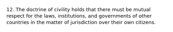 12. The doctrine of civility holds that there must be mutual respect for the laws, institutions, and governments of other countries in the matter of jurisdiction over their own citizens.