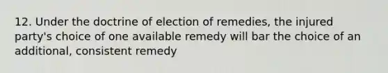 12. Under the doctrine of election of remedies, the injured party's choice of one available remedy will bar the choice of an additional, consistent remedy