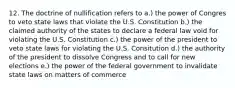 12. The doctrine of nullification refers to a.) the power of Congres to veto state laws that violate the U.S. Constitution b.) the claimed authority of the states to declare a federal law void for violating the U.S. Constitution c.) the power of the president to veto state laws for violating the U.S. Consitution d.) the authority of the president to dissolve Congress and to call for new elections e.) the power of the federal government to invalidate state laws on matters of commerce