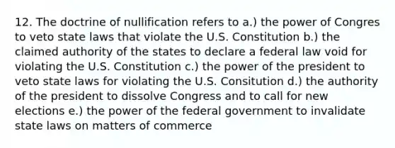 12. The doctrine of nullification refers to a.) the power of Congres to veto state laws that violate the U.S. Constitution b.) the claimed authority of the states to declare a federal law void for violating the U.S. Constitution c.) the power of the president to veto state laws for violating the U.S. Consitution d.) the authority of the president to dissolve Congress and to call for new elections e.) the power of the federal government to invalidate state laws on matters of commerce