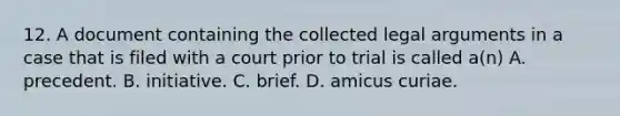 12. A document containing the collected legal arguments in a case that is filed with a court prior to trial is called a(n) A. precedent. B. initiative. C. brief. D. amicus curiae.