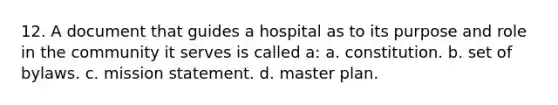 12. A document that guides a hospital as to its purpose and role in the community it serves is called a: a. constitution. b. set of bylaws. c. mission statement. d. master plan.