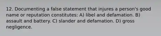 12. Documenting a false statement that injures a person's good name or reputation constitutes: A) libel and defamation. B) assault and battery. C) slander and defamation. D) gross negligence.