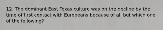 12. The dominant East Texas culture was on the decline by the time of first contact with Europeans because of all but which one of the following?