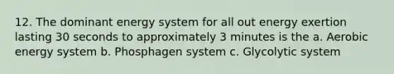 12. The dominant energy system for all out energy exertion lasting 30 seconds to approximately 3 minutes is the a. Aerobic energy system b. Phosphagen system c. Glycolytic system