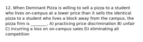 12. When Dominant Pizza is willing to sell a pizza to a student who lives on-campus at a lower price than it sells the identical pizza to a student who lives a block away from the campus, the pizza firm is ________. A) practicing price discrimination B) unfair C) incurring a loss on on-campus sales D) eliminating all competition