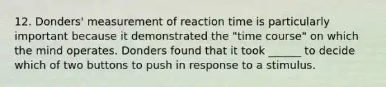 12. Donders' measurement of reaction time is particularly important because it demonstrated the "time course" on which the mind operates. Donders found that it took ______ to decide which of two buttons to push in response to a stimulus.