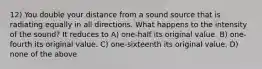 12) You double your distance from a sound source that is radiating equally in all directions. What happens to the intensity of the sound? It reduces to A) one-half its original value. B) one-fourth its original value. C) one-sixteenth its original value. D) none of the above