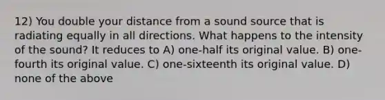 12) You double your distance from a sound source that is radiating equally in all directions. What happens to the intensity of the sound? It reduces to A) one-half its original value. B) one-fourth its original value. C) one-sixteenth its original value. D) none of the above