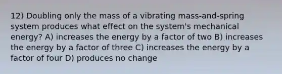 12) Doubling only the mass of a vibrating mass-and-spring system produces what effect on the system's mechanical energy? A) increases the energy by a factor of two B) increases the energy by a factor of three C) increases the energy by a factor of four D) produces no change