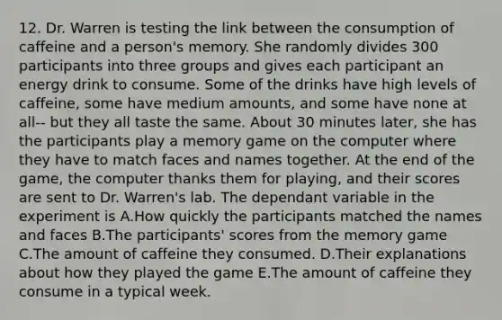 12. Dr. Warren is testing the link between the consumption of caffeine and a person's memory. She randomly divides 300 participants into three groups and gives each participant an energy drink to consume. Some of the drinks have high levels of caffeine, some have medium amounts, and some have none at all-- but they all taste the same. About 30 minutes later, she has the participants play a memory game on the computer where they have to match faces and names together. At the end of the game, the computer thanks them for playing, and their scores are sent to Dr. Warren's lab. The dependant variable in the experiment is A.How quickly the participants matched the names and faces B.The participants' scores from the memory game C.The amount of caffeine they consumed. D.Their explanations about how they played the game E.The amount of caffeine they consume in a typical week.