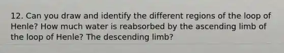 12. Can you draw and identify the different regions of the loop of Henle? How much water is reabsorbed by the ascending limb of the loop of Henle? The descending limb?