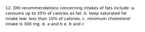 12. DRI recommendations concerning intakes of fats include: a. consume up to 35% of calories as fat. b. keep saturated fat intake low: less than 10% of calories. c. minimum cholesterol intake is 300 mg. d. a and b e. b and c