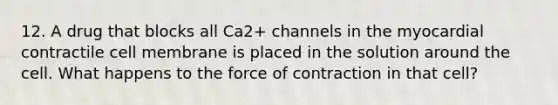 12. A drug that blocks all Ca2+ channels in the myocardial contractile cell membrane is placed in the solution around the cell. What happens to the force of contraction in that cell?